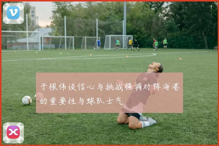 于根伟谈信心与挑战强调对阵海港的重要性与球队士气