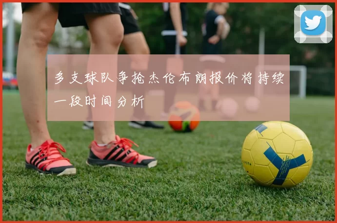 多支球队争抢杰伦布朗报价将持续一段时间分析