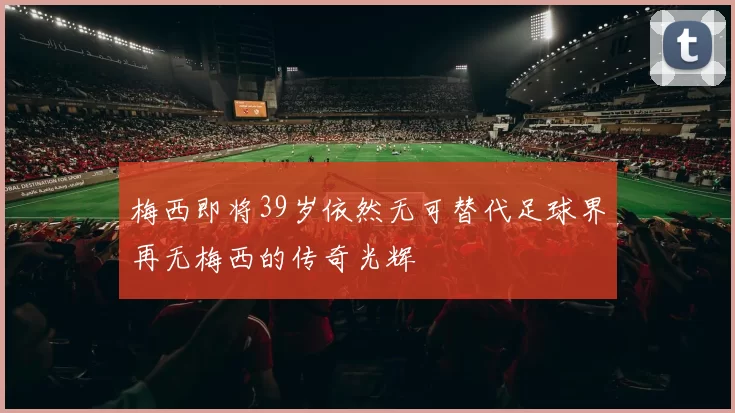 梅西即将39岁依然无可替代足球界再无梅西的传奇光辉