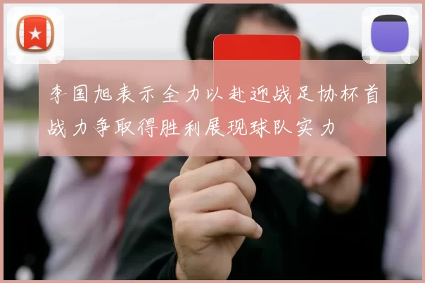 李国旭表示全力以赴迎战足协杯首战力争取得胜利展现球队实力