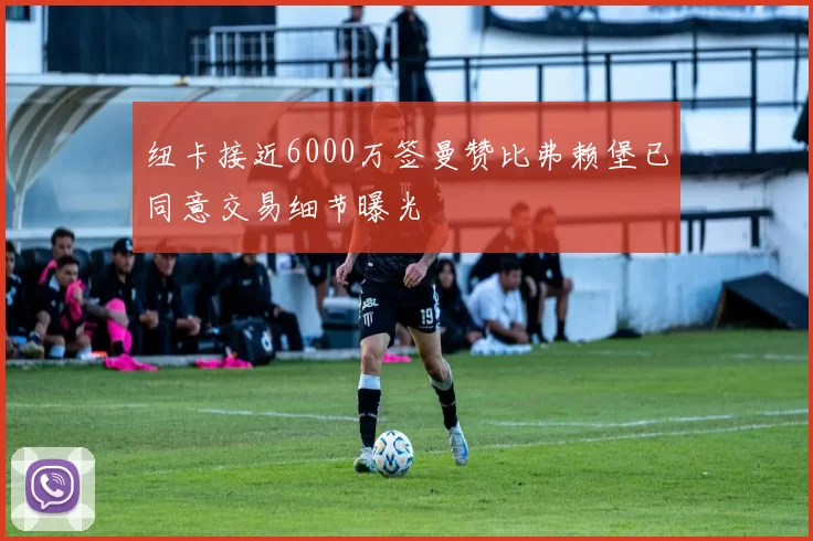 纽卡接近6000万签曼赞比弗赖堡已同意交易细节曝光