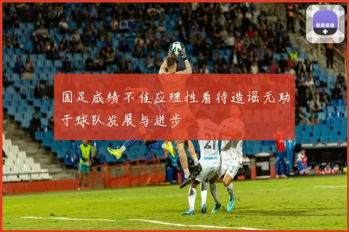 国足成绩不佳应理性看待造谣无助于球队发展与进步