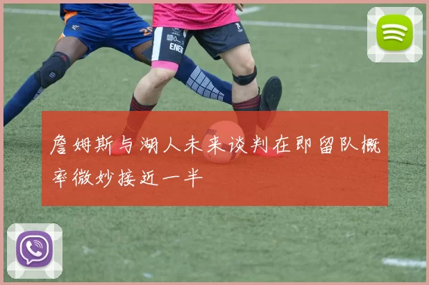 詹姆斯与湖人未来谈判在即留队概率微妙接近一半