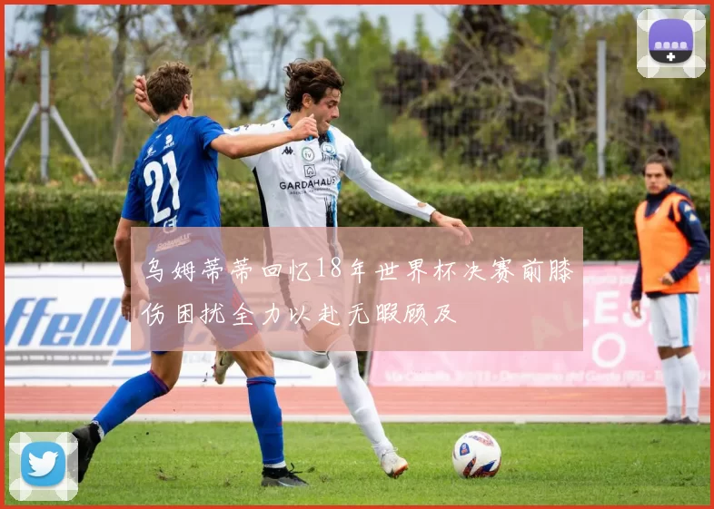 乌姆蒂蒂回忆18年世界杯决赛前膝伤困扰全力以赴无暇顾及