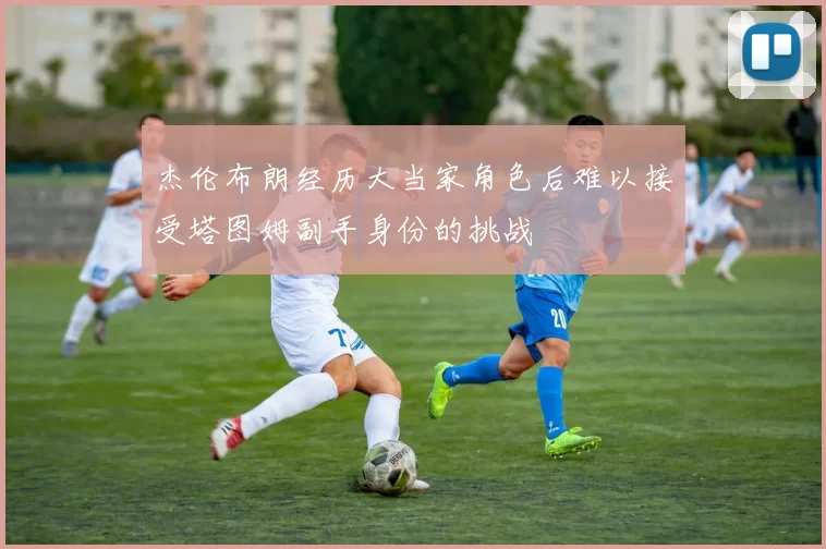 杰伦布朗经历大当家角色后难以接受塔图姆副手身份的挑战
