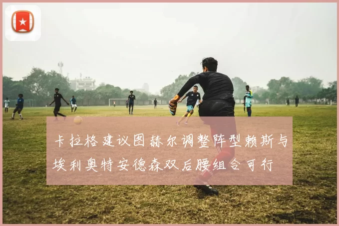 卡拉格建议图赫尔调整阵型赖斯与埃利奥特安德森双后腰组合可行
