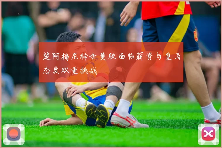 楚阿梅尼转会曼联面临薪资与皇马态度双重挑战