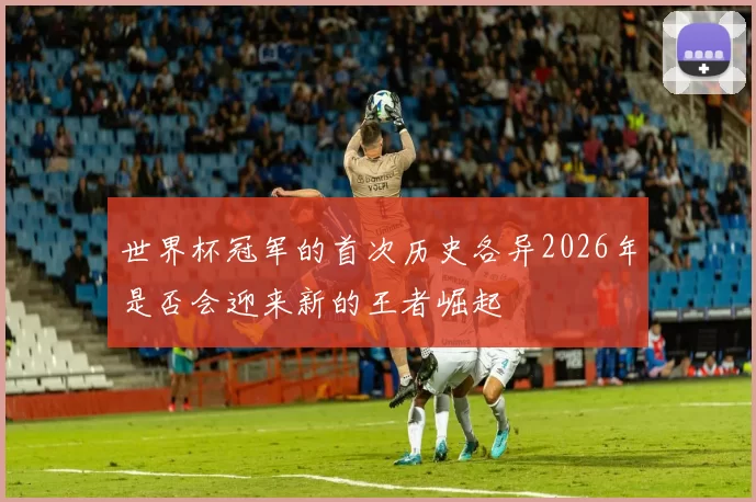 世界杯冠军的首次历史各异2026年是否会迎来新的王者崛起