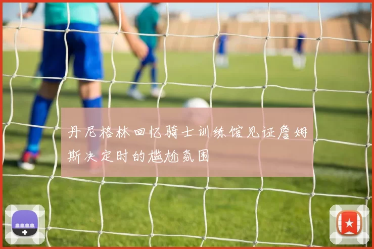 丹尼格林回忆骑士训练馆见证詹姆斯决定时的尴尬氛围