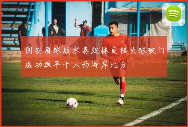 国安角球战术奏效林良铭头球破门成功扳平十人西海岸比分