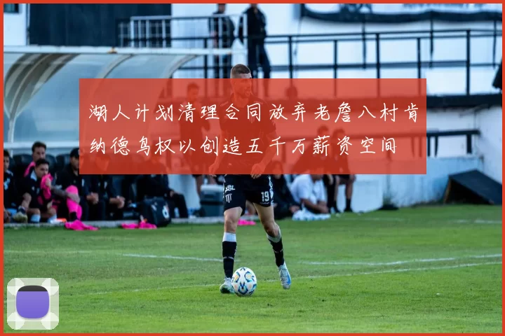湖人计划清理合同放弃老詹八村肯纳德鸟权以创造五千万薪资空间