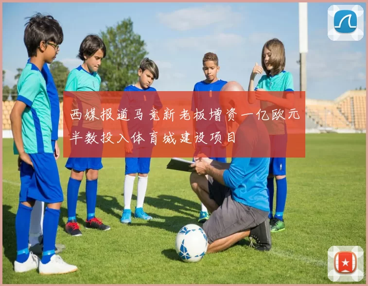 西媒报道马竞新老板增资一亿欧元半数投入体育城建设项目