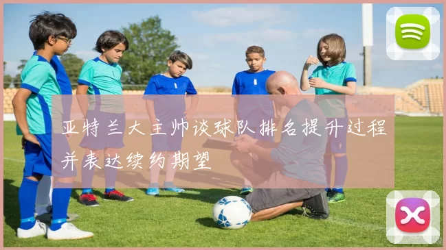 亚特兰大主帅谈球队排名提升过程并表达续约期望