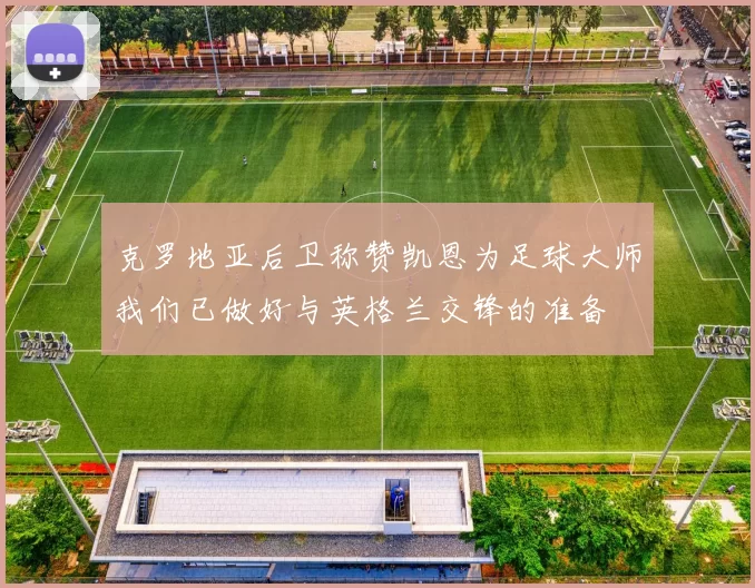 克罗地亚后卫称赞凯恩为足球大师我们已做好与英格兰交锋的准备