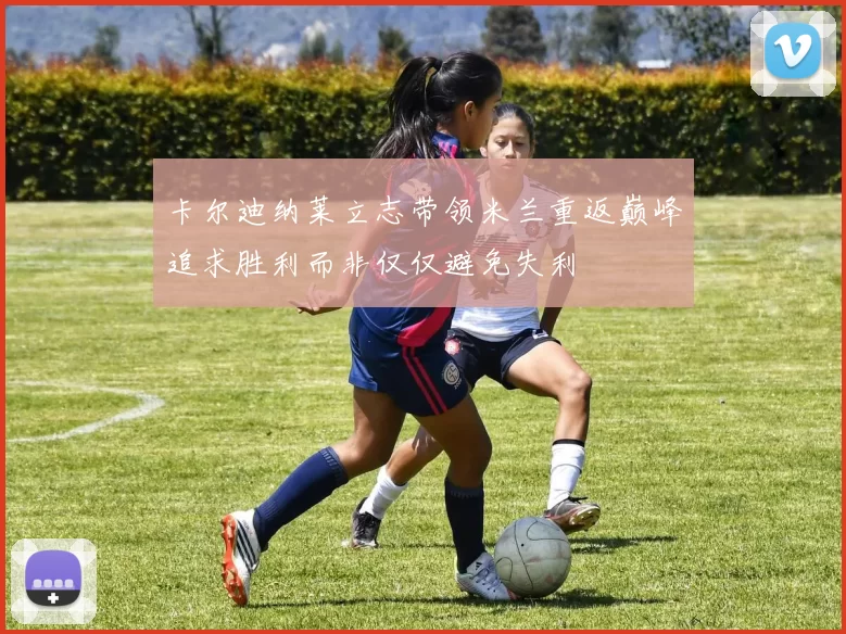 卡尔迪纳莱立志带领米兰重返巅峰追求胜利而非仅仅避免失利