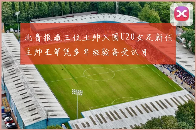 北青报道三位土帅入围U20女足新任主帅王军凭多年经验备受认可