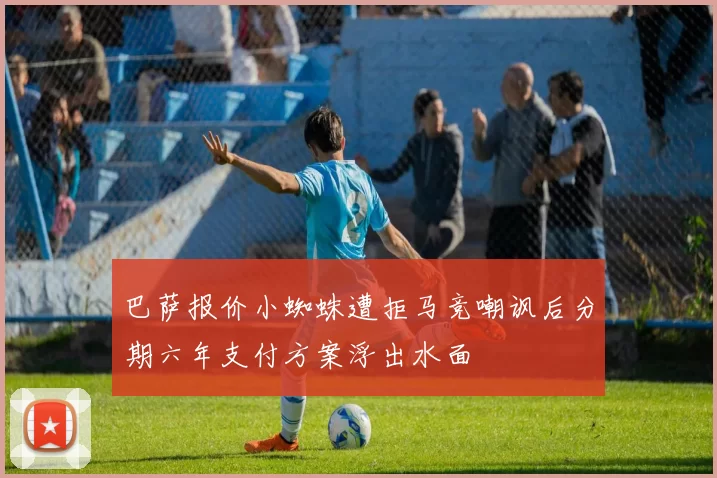 巴萨报价小蜘蛛遭拒马竞嘲讽后分期六年支付方案浮出水面