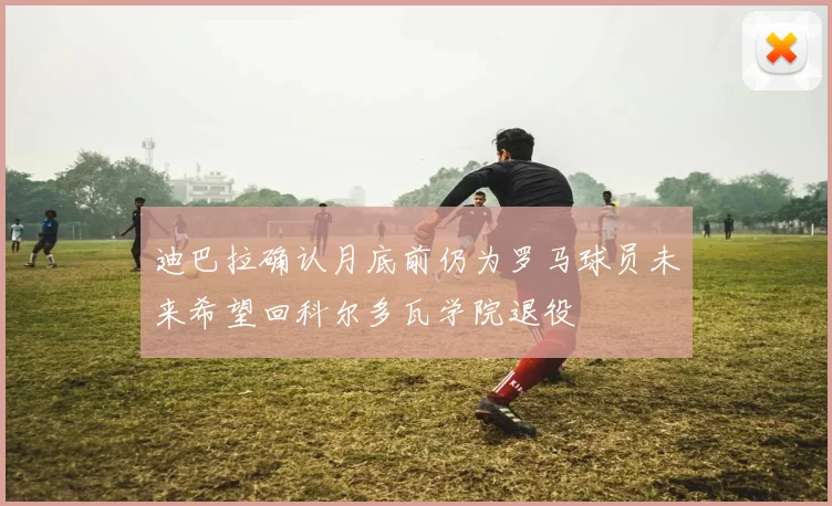 迪巴拉确认月底前仍为罗马球员未来希望回科尔多瓦学院退役
