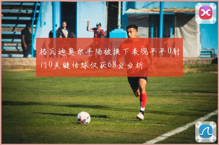 格瓦迪奥尔半场被换下表现平平0射门0关键传球仅获68分分析