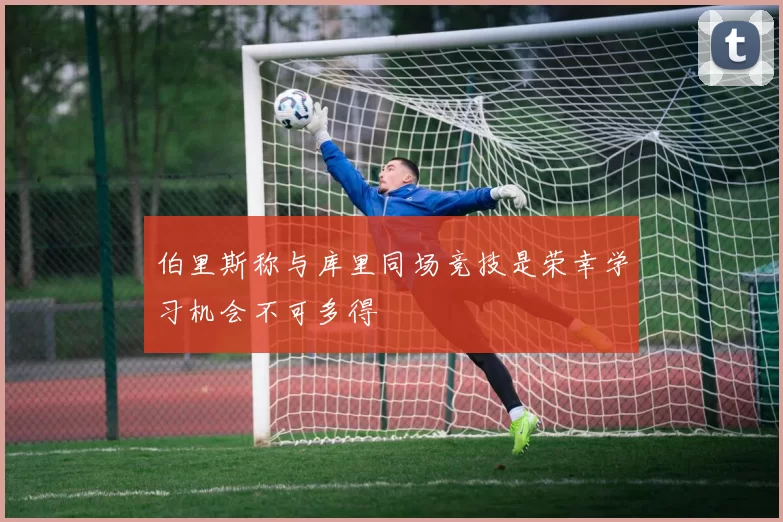 伯里斯称与库里同场竞技是荣幸学习机会不可多得