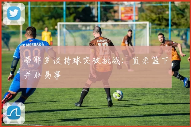 蒂耶罗谈持球突破挑战：直杀篮下并非易事