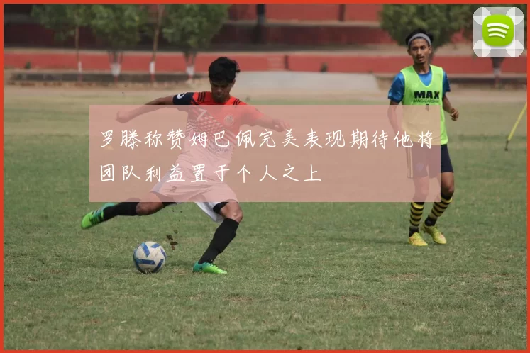 罗滕称赞姆巴佩完美表现期待他将团队利益置于个人之上