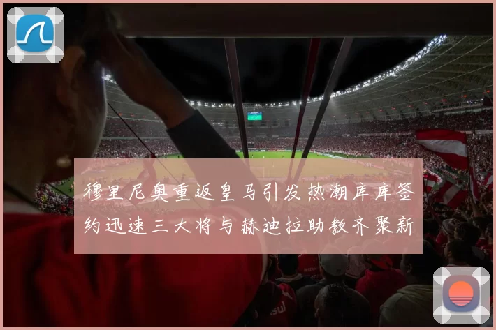 穆里尼奥重返皇马引发热潮库库签约迅速三大将与赫迪拉助教齐聚新阵容
